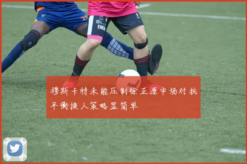 穆斯卡特未能压制徐正源中场对抗平衡换人策略显简单